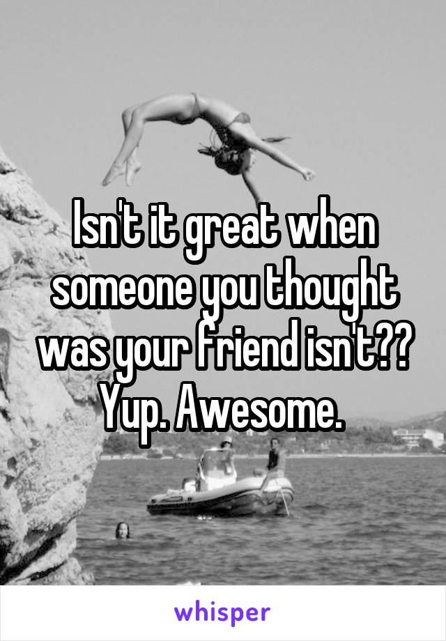 Isn't it great when someone you thought was your friend isn't?? Yup. Awesome. 