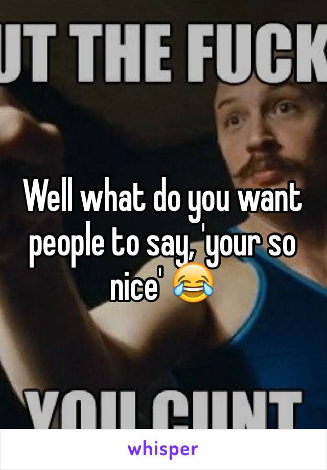 Well what do you want people to say, 'your so nice' 😂