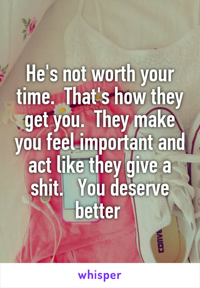 He's not worth your time.  That's how they get you.  They make you feel important and act like they give a shit.   You deserve better 