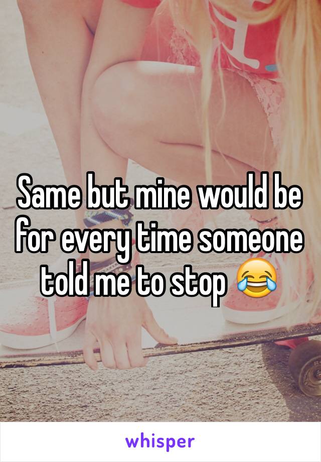 Same but mine would be for every time someone told me to stop 😂