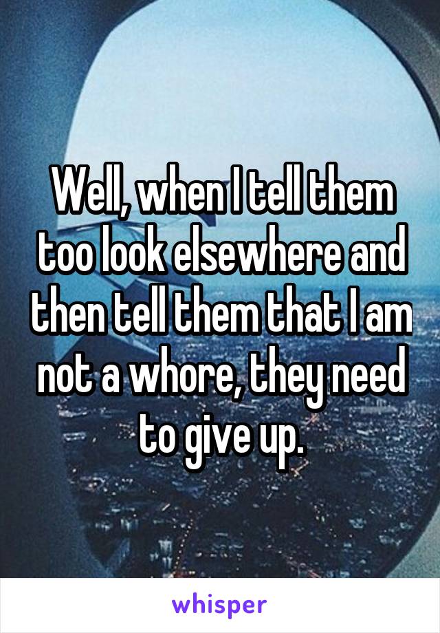 Well, when I tell them too look elsewhere and then tell them that I am not a whore, they need to give up.