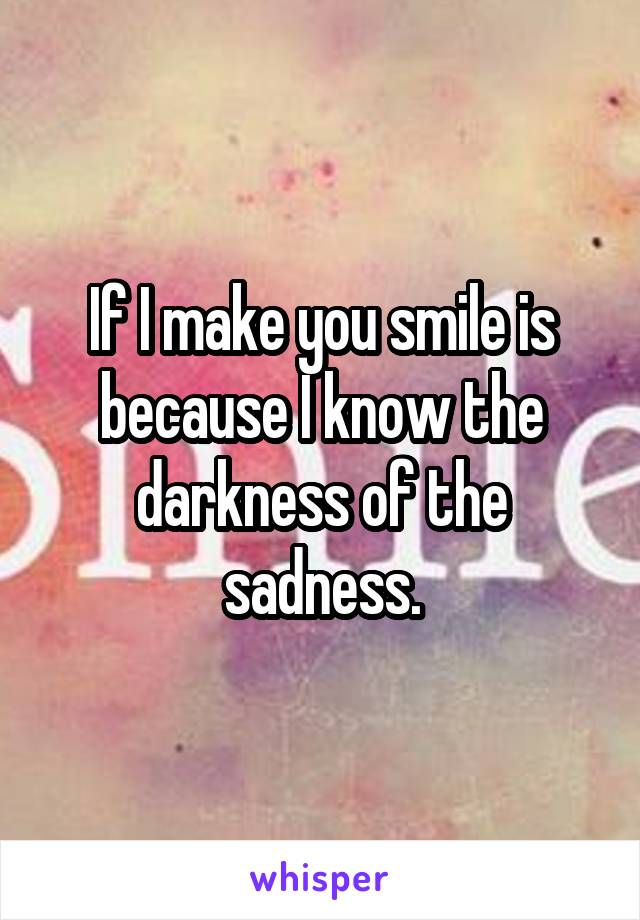 If I make you smile is because I know the darkness of the sadness.