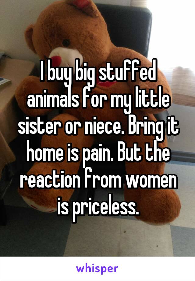 I buy big stuffed animals for my little sister or niece. Bring it home is pain. But the reaction from women is priceless.