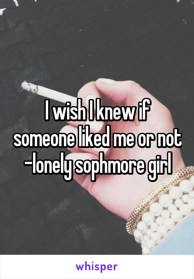 I wish I knew if someone liked me or not
-lonely sophmore girl