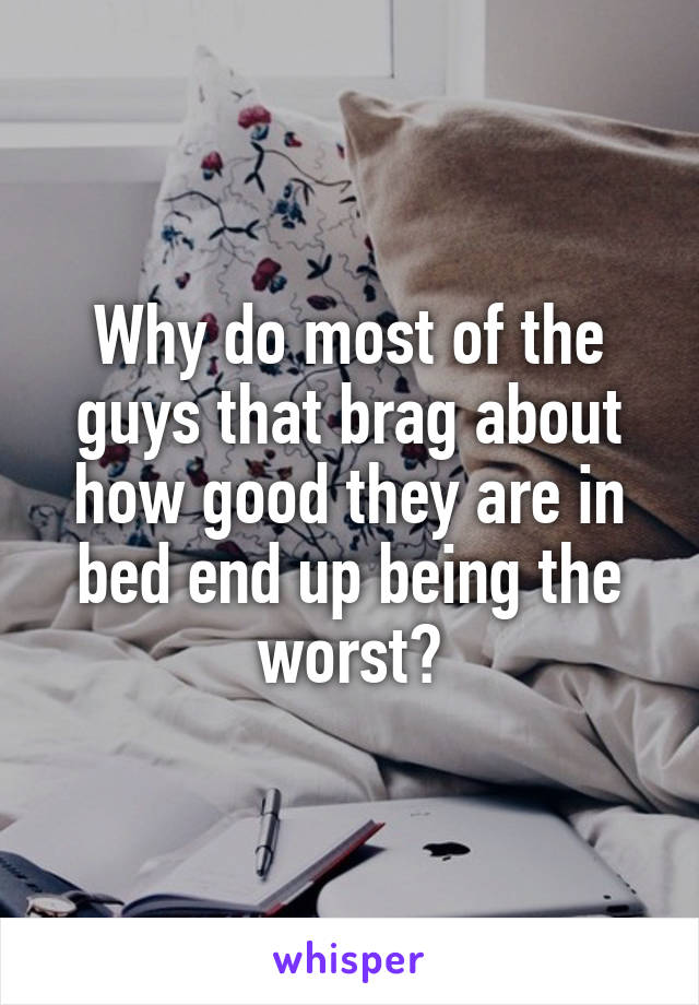 Why do most of the guys that brag about how good they are in bed end up being the worst?