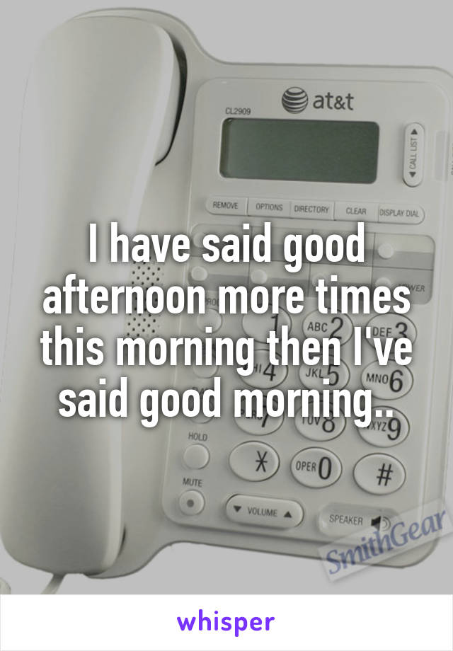 I have said good afternoon more times this morning then I've said good morning..
