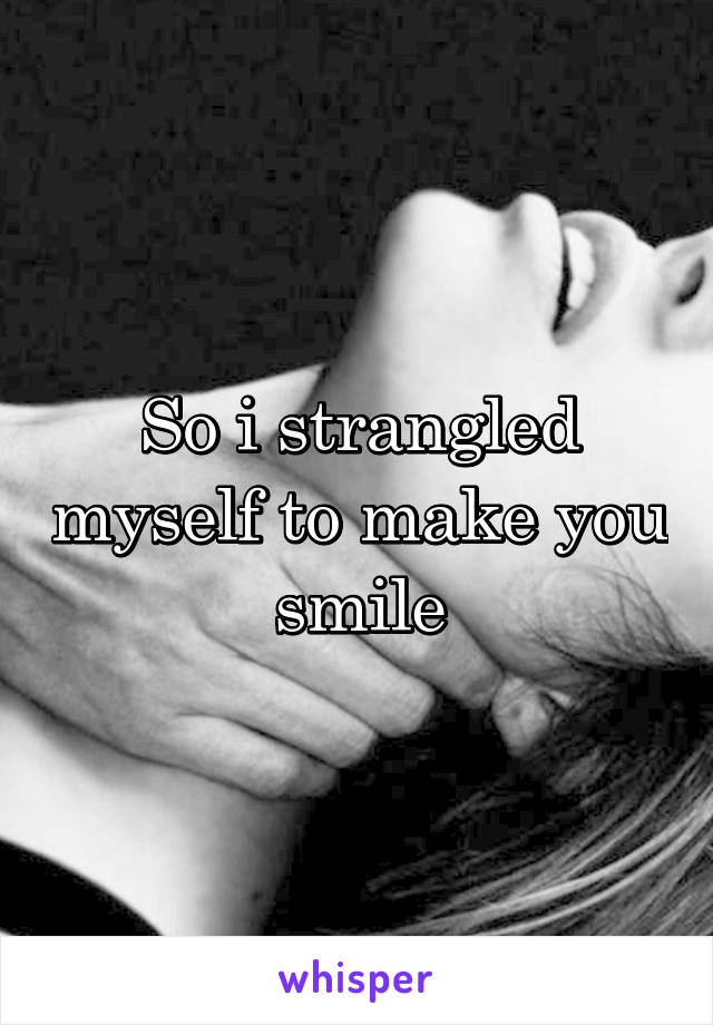 So i strangled myself to make you smile