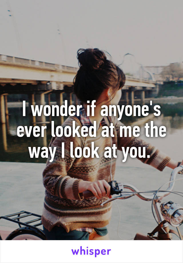I wonder if anyone's ever looked at me the way I look at you. 
