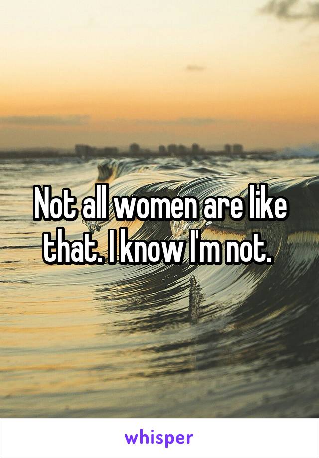 Not all women are like that. I know I'm not. 