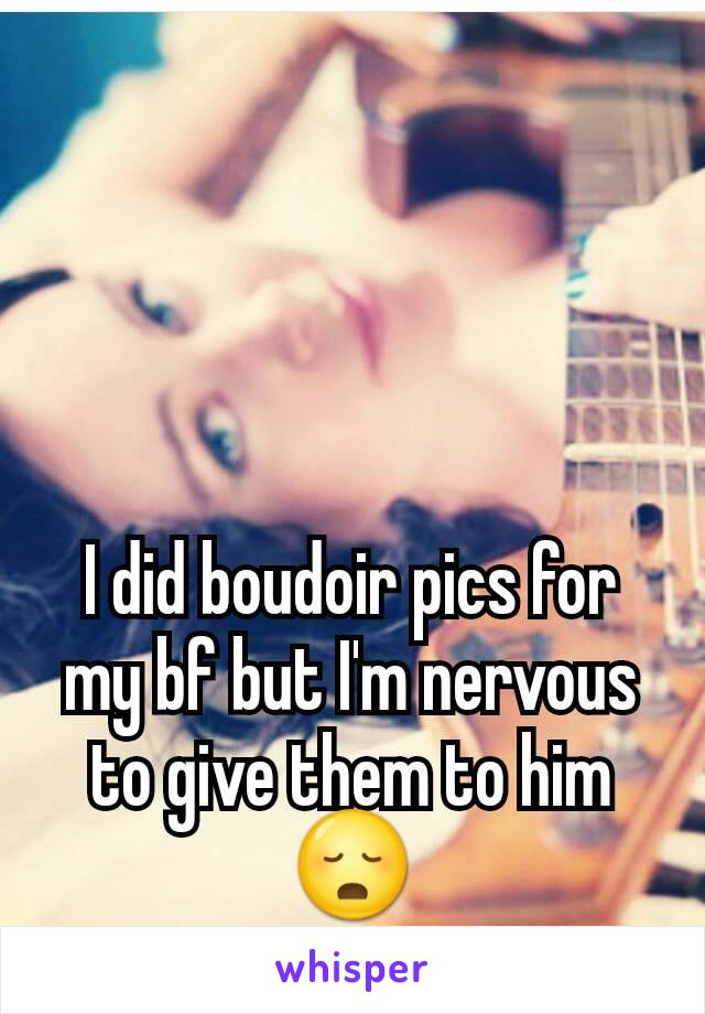 I did boudoir pics for my bf but I'm nervous to give them to him 😳