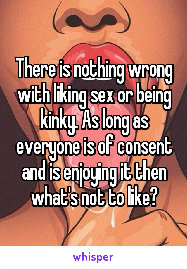 There is nothing wrong with liking sex or being kinky. As long as everyone is of consent and is enjoying it then what's not to like?