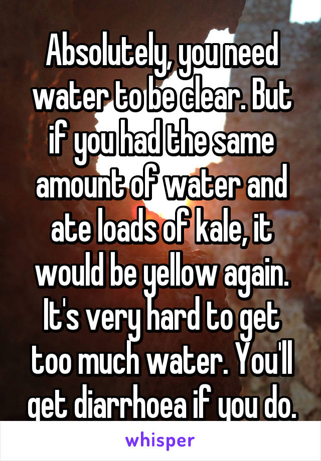 Absolutely, you need water to be clear. But if you had the same amount of water and ate loads of kale, it would be yellow again. It's very hard to get too much water. You'll get diarrhoea if you do.