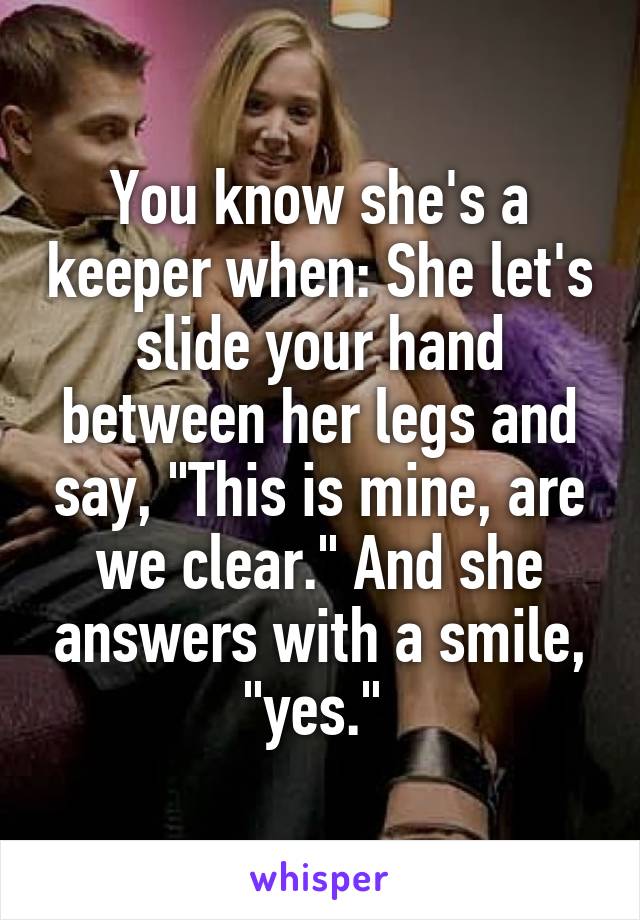 You know she's a keeper when: She let's slide your hand between her legs and say, "This is mine, are we clear." And she answers with a smile, "yes." 