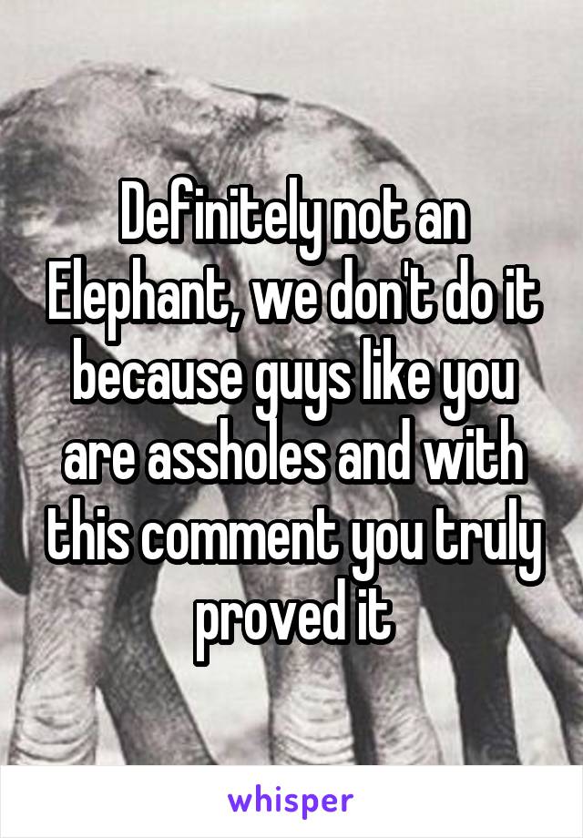 Definitely not an Elephant, we don't do it because guys like you are assholes and with this comment you truly proved it
