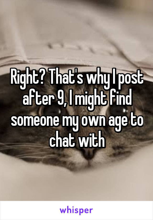 Right? That's why I post after 9, I might find someone my own age to chat with