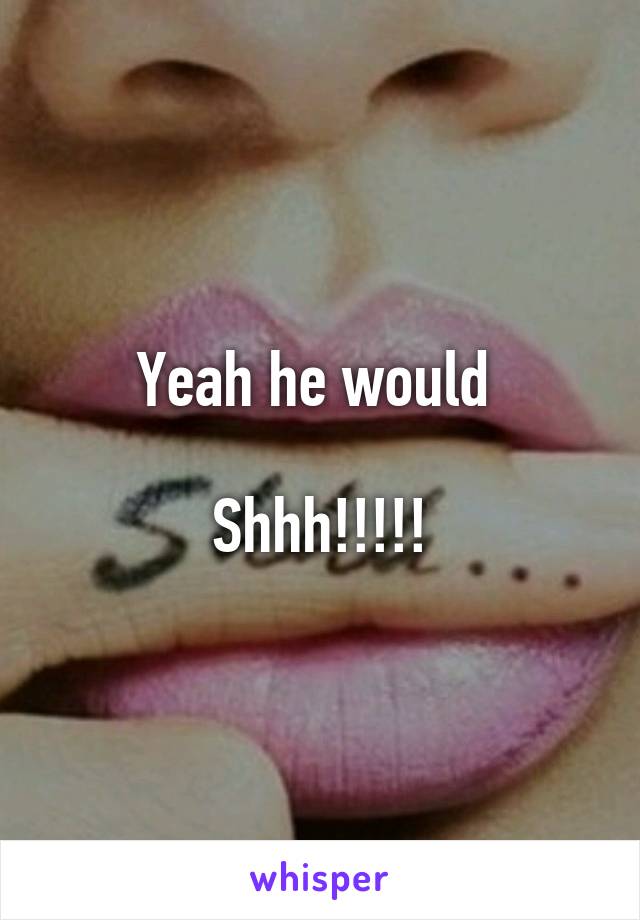 Yeah he would 

Shhh!!!!!