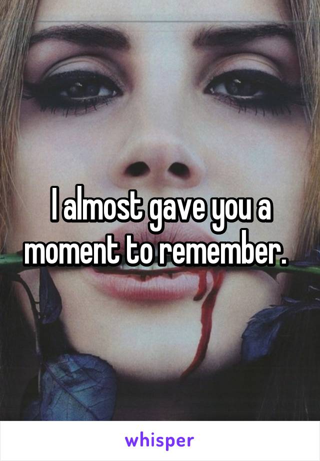I almost gave you a moment to remember.  