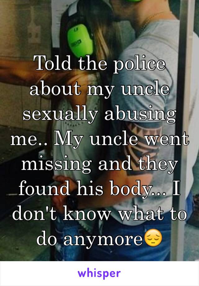 Told the police about my uncle sexually abusing me.. My uncle went missing and they found his body... I don't know what to do anymore😔