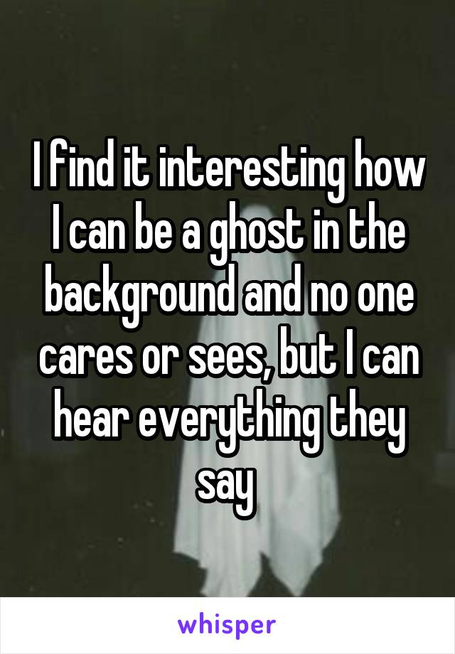 I find it interesting how I can be a ghost in the background and no one cares or sees, but I can hear everything they say 
