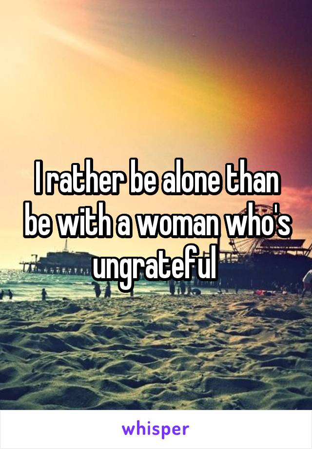 I rather be alone than be with a woman who's ungrateful 