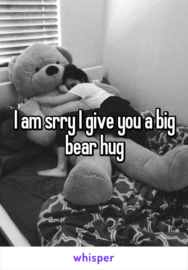 I am srry I give you a big bear hug