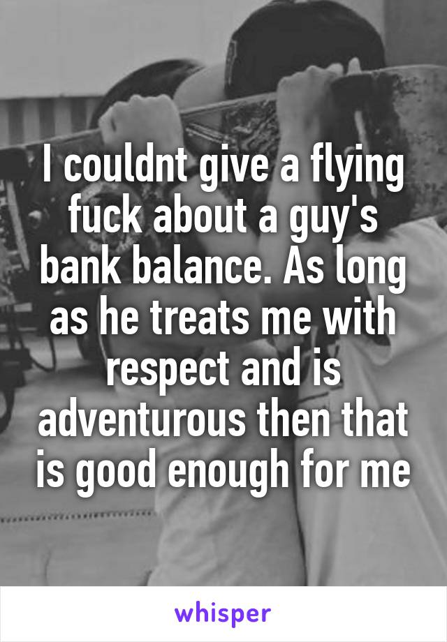 I couldnt give a flying fuck about a guy's bank balance. As long as he treats me with respect and is adventurous then that is good enough for me