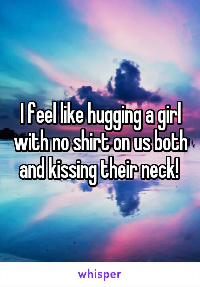 I feel like hugging a girl with no shirt on us both and kissing their neck! 
