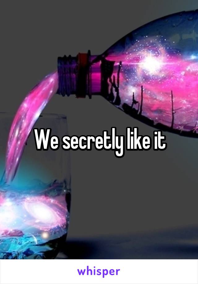 We secretly like it