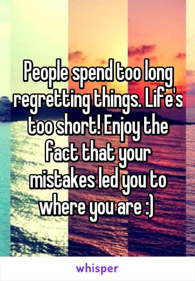 People spend too long regretting things. Life's too short! Enjoy the fact that your mistakes led you to where you are :) 
