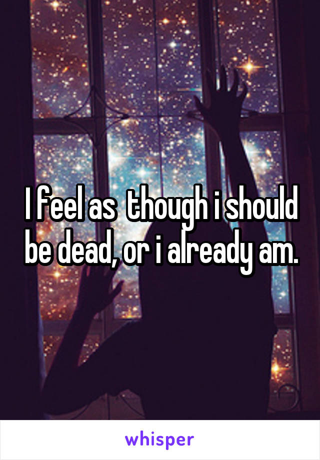 I feel as  though i should be dead, or i already am.