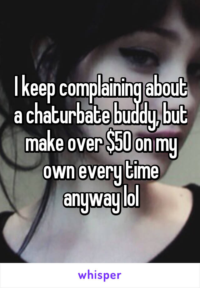 I keep complaining about a chaturbate buddy, but make over $50 on my own every time anyway lol