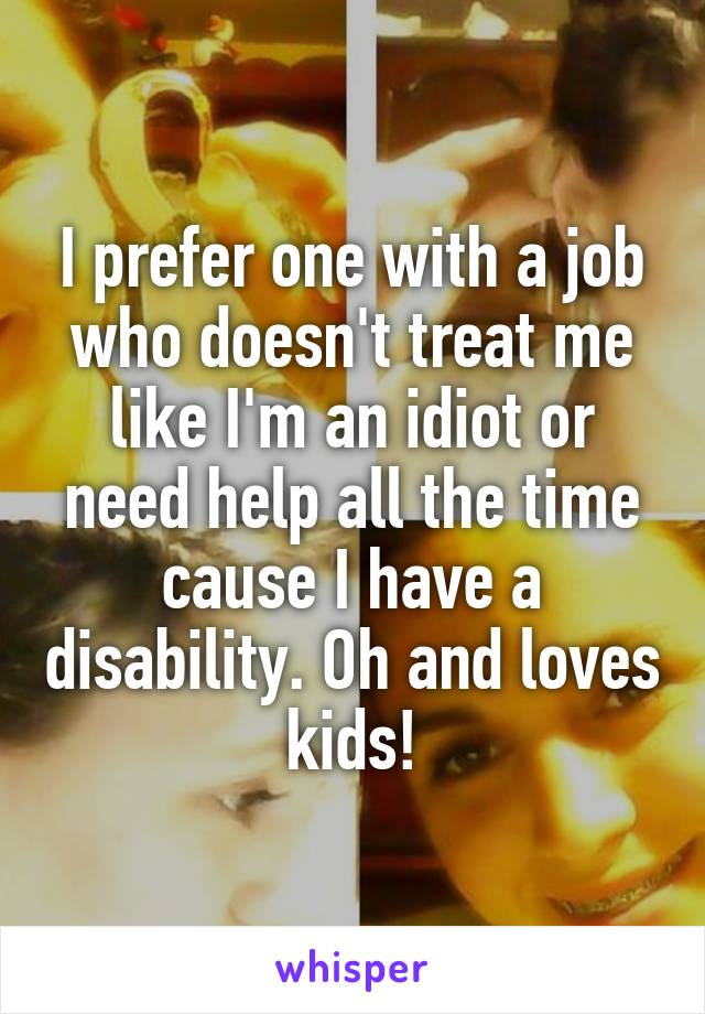 I prefer one with a job who doesn't treat me like I'm an idiot or need help all the time cause I have a disability. Oh and loves kids!