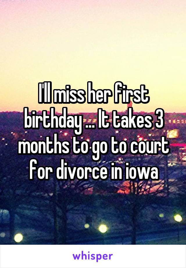 I'll miss her first birthday ... It takes 3 months to go to court for divorce in iowa