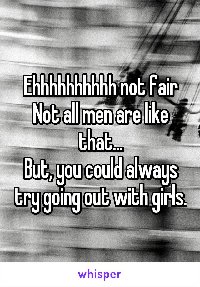 Ehhhhhhhhhh not fair
Not all men are like that...
But, you could always try going out with girls.