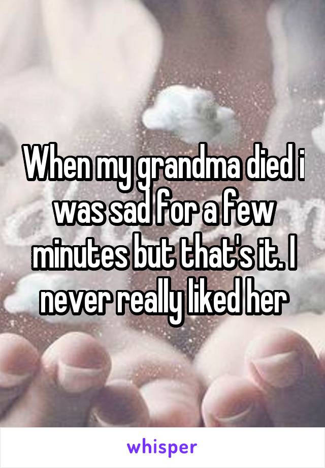 When my grandma died i was sad for a few minutes but that's it. I never really liked her