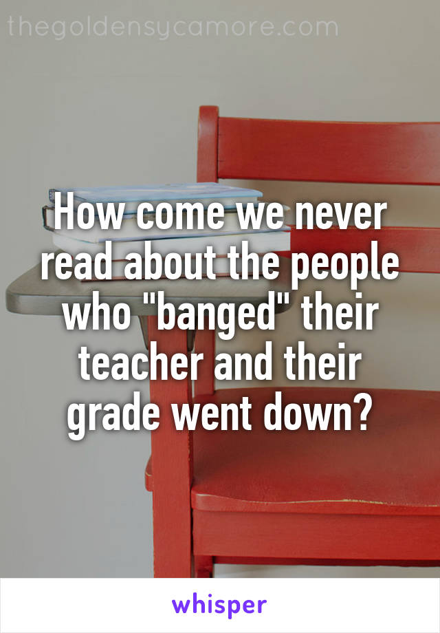 How come we never read about the people who "banged" their teacher and their grade went down?