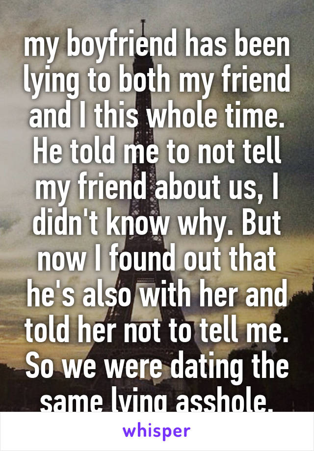 my boyfriend has been lying to both my friend and I this whole time. He told me to not tell my friend about us, I didn't know why. But now I found out that he's also with her and told her not to tell me. So we were dating the same lying asshole.