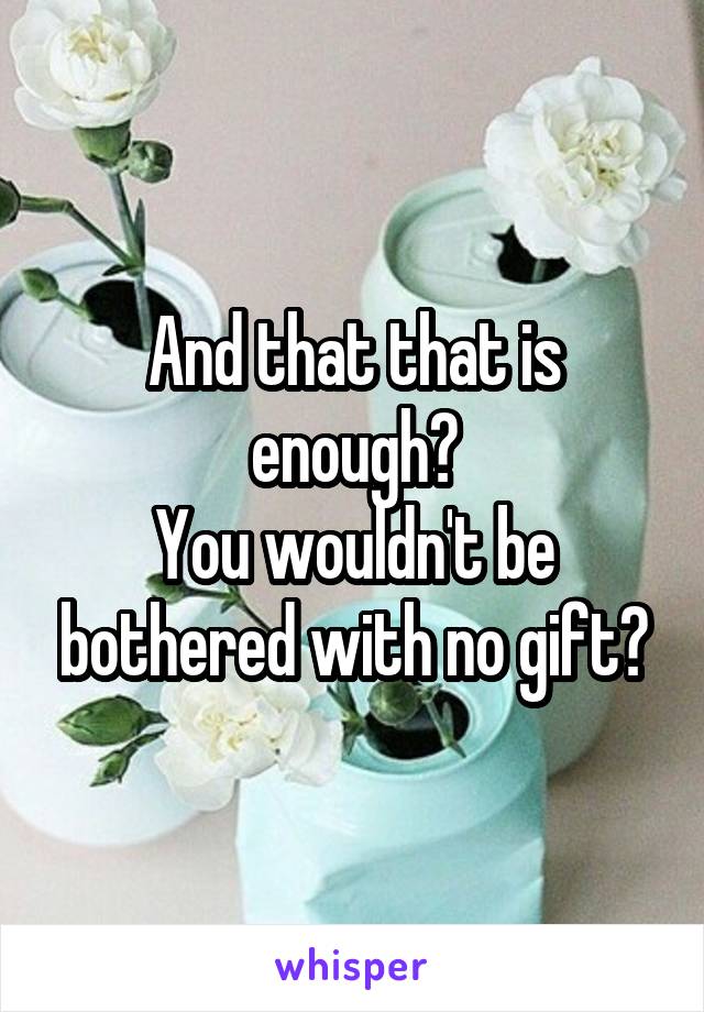 And that that is enough?
You wouldn't be bothered with no gift?