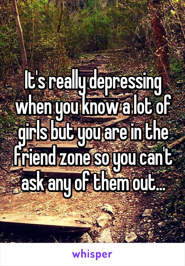 It's really depressing when you know a lot of girls but you are in the friend zone so you can't ask any of them out...