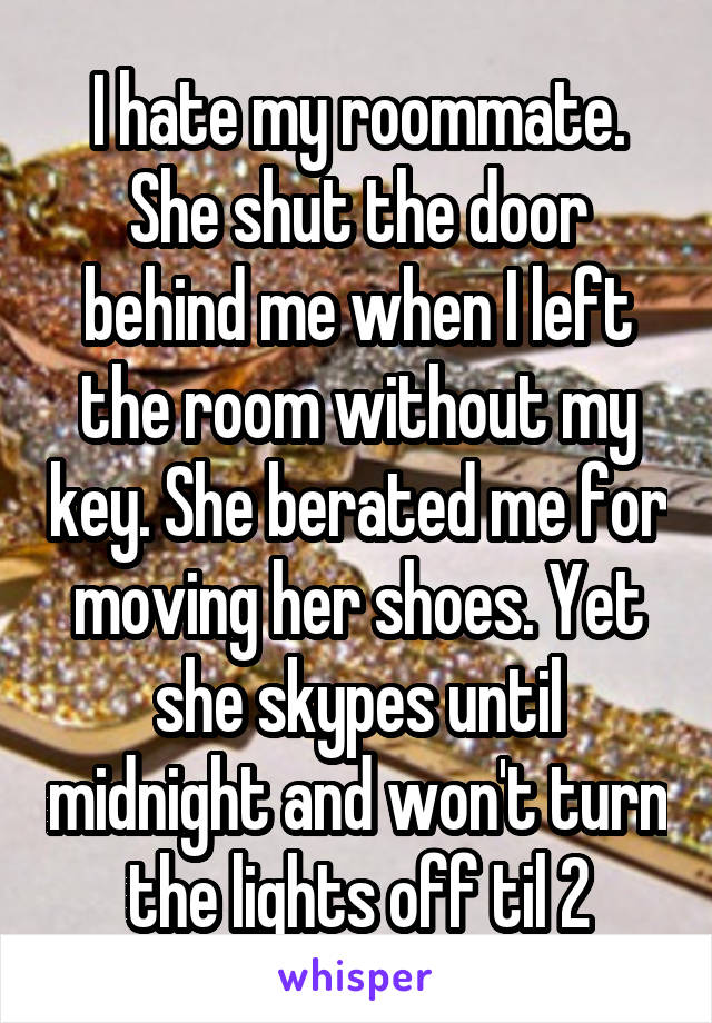 I hate my roommate. She shut the door behind me when I left the room without my key. She berated me for moving her shoes. Yet she skypes until midnight and won't turn the lights off til 2