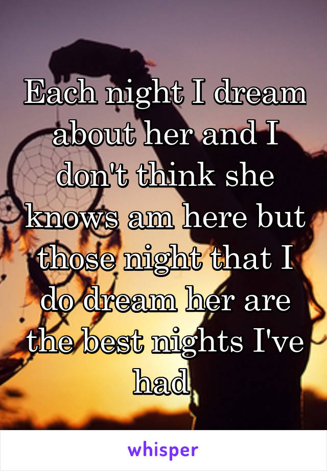 Each night I dream about her and I don't think she knows am here but those night that I do dream her are the best nights I've had 