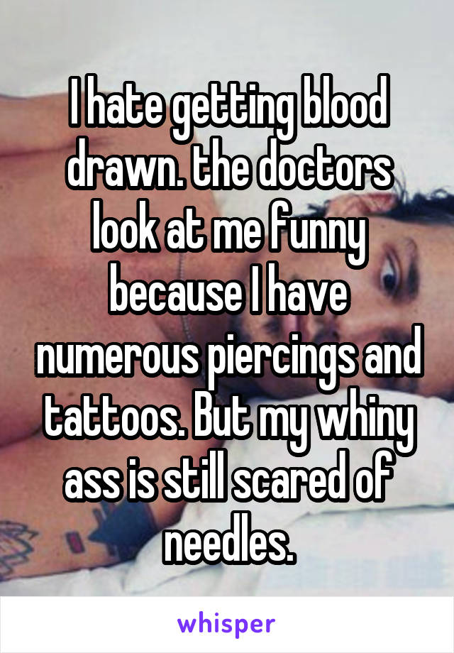 I hate getting blood drawn. the doctors look at me funny because I have numerous piercings and tattoos. But my whiny ass is still scared of needles.
