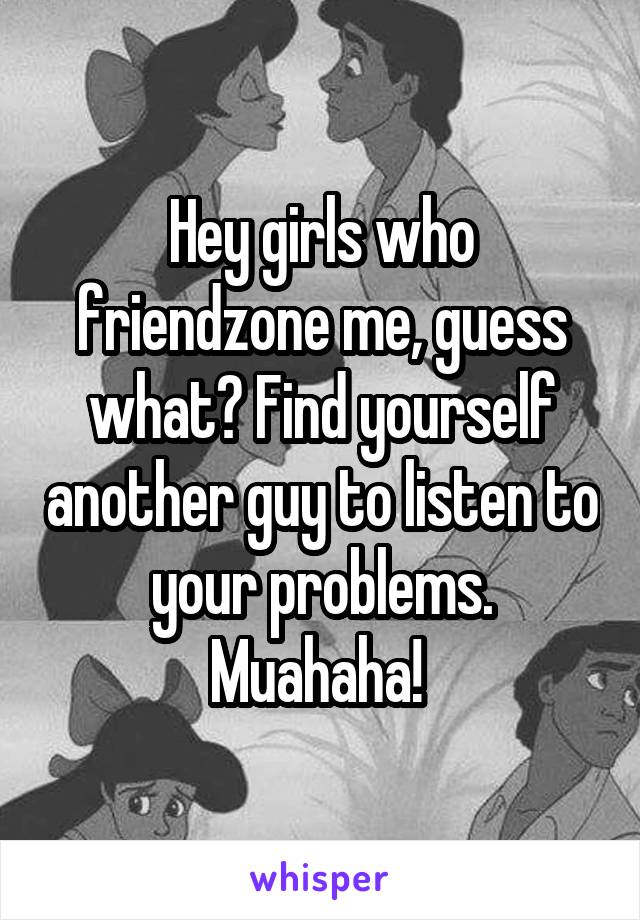 Hey girls who friendzone me, guess what? Find yourself another guy to listen to your problems. Muahaha! 