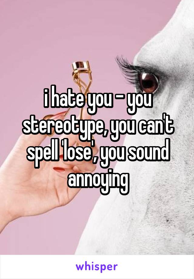 i hate you - you stereotype, you can't spell 'lose', you sound annoying