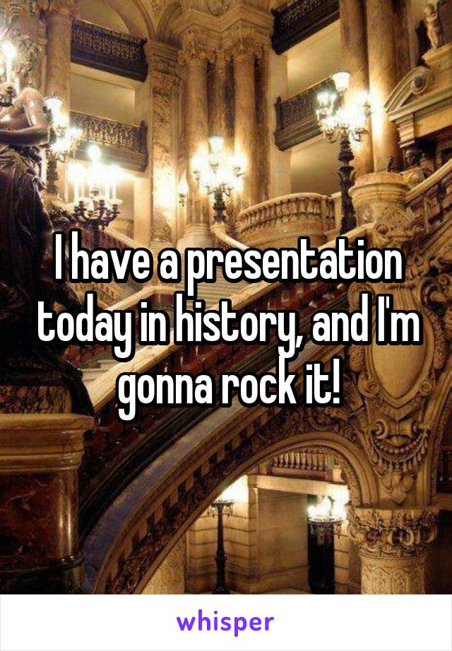 I have a presentation today in history, and I'm gonna rock it!