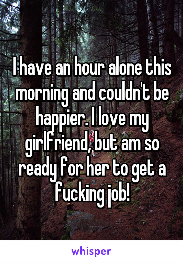 I have an hour alone this morning and couldn't be happier. I love my girlfriend, but am so ready for her to get a fucking job!