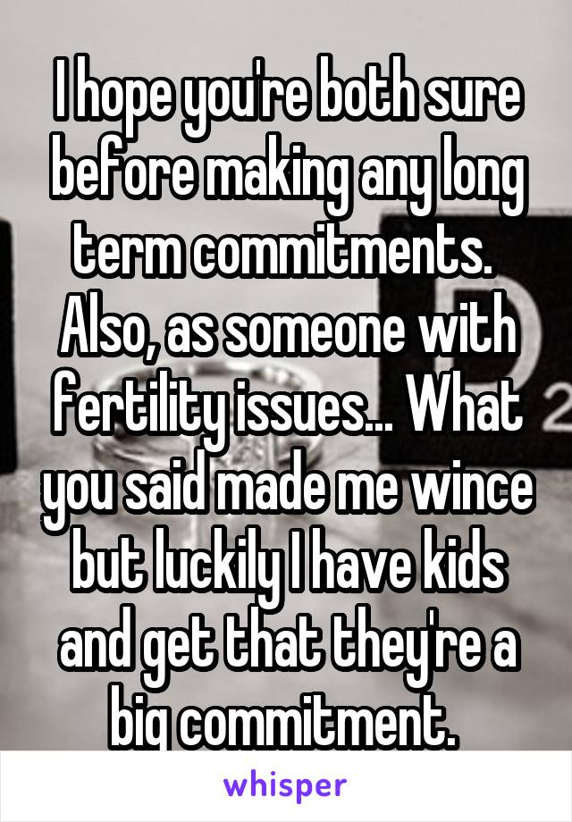 I hope you're both sure before making any long term commitments. 
Also, as someone with fertility issues... What you said made me wince but luckily I have kids and get that they're a big commitment. 