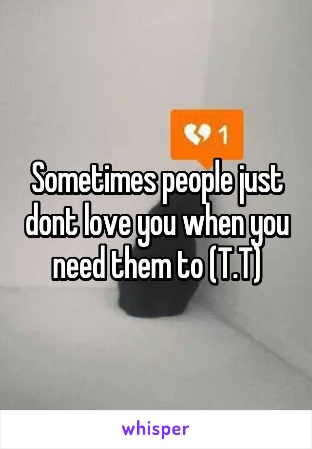 Sometimes people just dont love you when you need them to (T.T)
