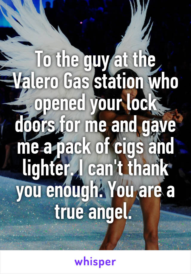 To the guy at the Valero Gas station who opened your lock doors for me and gave me a pack of cigs and lighter. I can't thank you enough. You are a true angel. 