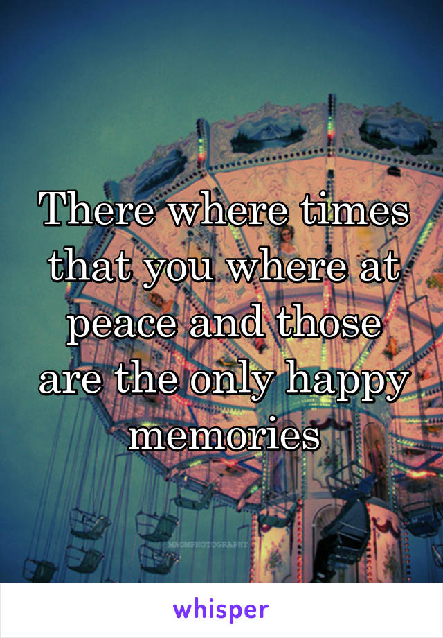 There where times that you where at peace and those are the only happy memories